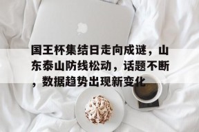 亚博关于国王杯集结日走向成谜，山东泰山防线松动，话题不断，数据趋势出现新变化的信息