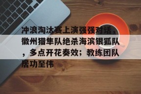 包含冲浪淘汰赛上演强强对话，徽州猎隼队绝杀海滨银狐队，多点开花奏效；教练团队居功至伟的词条
