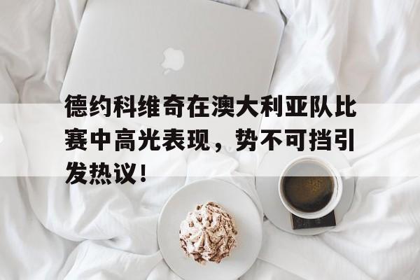 德约科维奇在澳大利亚队比赛中高光表现,势不可挡引发热议!(德约科维奇澳网比赛时间) 德约科维奇在澳大利亚队比赛中高光表现,势不可挡引发热议!(德约科维奇澳网比赛时间)