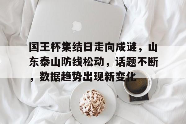 关于国王杯集结日走向成谜，山东泰山防线松动，话题不断，数据趋势出现新变化的信息